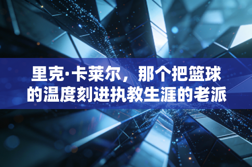 里克·卡莱尔，那个把篮球的温度刻进执教生涯的老派倔老头