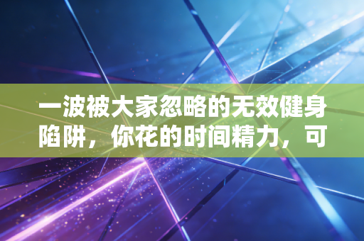 一波被大家忽略的无效健身陷阱，你花的时间精力，可能正在毁你的身体