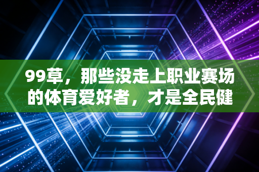 99草，那些没走上职业赛场的体育爱好者，才是全民健身的基本盘