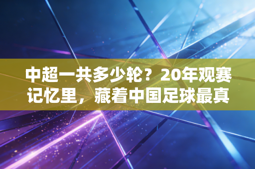 中超一共多少轮?20年观赛记忆里,藏着中国足球最真实的起落注脚 中超一共多少轮?20年观赛记忆里,藏着中国足球最真实的起落注脚
