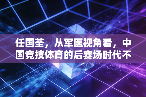 任国荃,从军医视角看,中国竞技体育的后赛场时代不能少了医体融合的底色 任国荃,从军医视角看,中国竞技体育的后赛场时代不能少了医体融合的底色