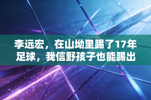 李远宏,在山坳里踢了17年足球,我信野孩子也能踢出世界杯的梦 李远宏,在山坳里踢了17年足球,我信野孩子也能踢出世界杯的梦