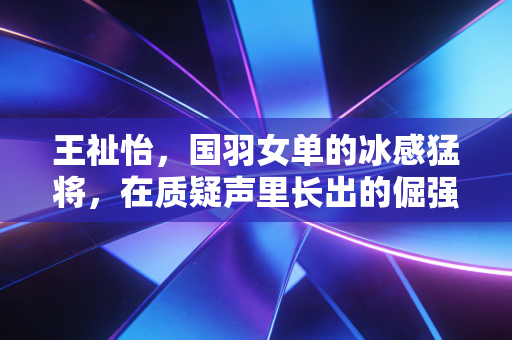 王祉怡,国羽女单的冰感猛将,在质疑声里长出的倔强锋芒 王祉怡,国羽女单的冰感猛将,在质疑声里长出的倔强锋芒