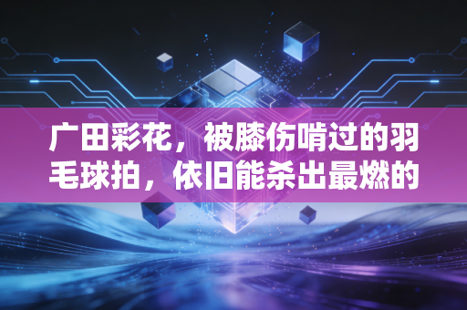 广田彩花，被膝伤啃过的羽毛球拍，依旧能杀出最燃的球