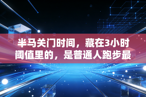 半马关门时间，藏在3小时阈值里的，是普通人跑步最该懂的生存逻辑