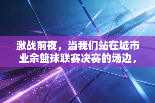 激战前夜,当我们站在城市业余篮球联赛决赛的场边,才懂热爱从来不是职业选手的专利 激战前夜,当我们站在城市业余篮球联赛决赛的场边,才懂热爱从来不是职业选手的专利
