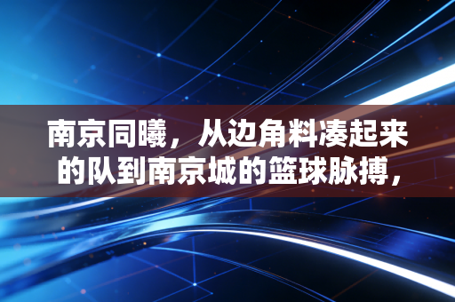 南京同曦,从边角料凑起来的队到南京城的篮球脉搏,普通人的热爱从来都不是笑话 南京同曦,从边角料凑起来的队到南京城的篮球脉搏,普通人的热爱从来都不是笑话