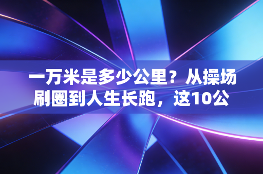 一万米是多少公里？从操场刷圈到人生长跑，这10公里藏着普通人的热血密码