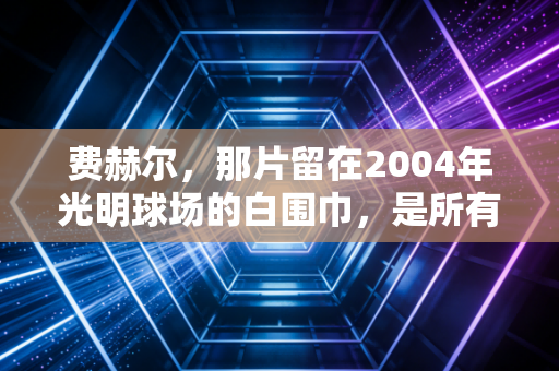 费赫尔，那片留在2004年光明球场的白围巾，是所有球迷心口永远的朱砂痣