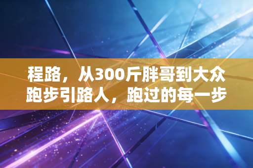 程路,从300斤胖哥到大众跑步引路人,跑过的每一步都算数 程路,从300斤胖哥到大众跑步引路人,跑过的每一步都算数