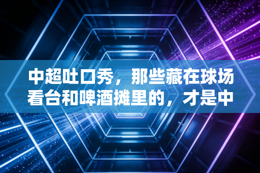 中超吐口秀，那些藏在球场看台和啤酒摊里的，才是中国足球最鲜活的底气