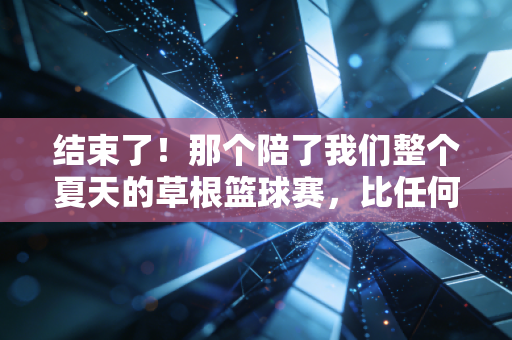 结束了！那个陪了我们整个夏天的草根篮球赛，比任何职业联赛都好哭