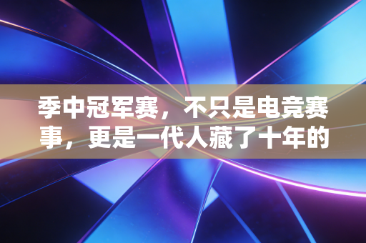 季中冠军赛,不只是电竞赛事,更是一代人藏了十年的青春坐标 季中冠军赛,不只是电竞赛事,更是一代人藏了十年的青春坐标