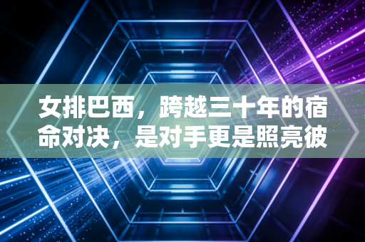 女排巴西,跨越三十年的宿命对决,是对手更是照亮彼此的光 女排巴西,跨越三十年的宿命对决,是对手更是照亮彼此的光