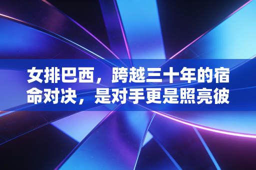 女排巴西,跨越三十年的宿命对决,是对手更是照亮彼此的光 女排巴西,跨越三十年的宿命对决,是对手更是照亮彼此的光