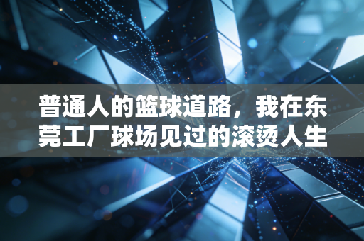普通人的篮球道路,我在东莞工厂球场见过的滚烫人生 普通人的篮球道路,我在东莞工厂球场见过的滚烫人生