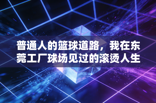 普通人的篮球道路，我在东莞工厂球场见过的滚烫人生
