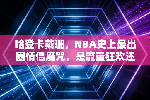 哈登卡戴珊,NBA史上最出圈情侣魔咒,是流量狂欢还是职业运动员的人生分水岭 哈登卡戴珊,NBA史上最出圈情侣魔咒,是流量狂欢还是职业运动员的人生分水岭