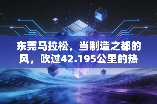 东莞马拉松,当制造之都的风,吹过42.195公里的热血赛道 东莞马拉松,当制造之都的风,吹过42.195公里的热血赛道