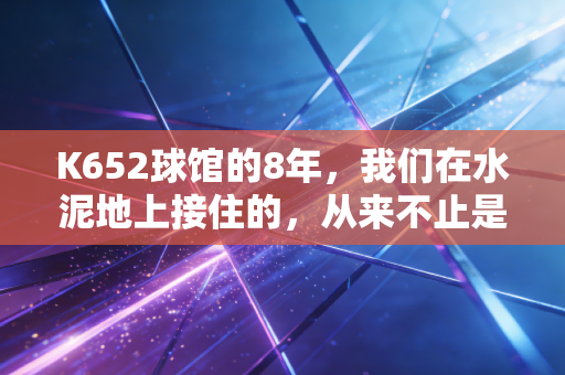 K652球馆的8年，我们在水泥地上接住的，从来不止是羽毛球