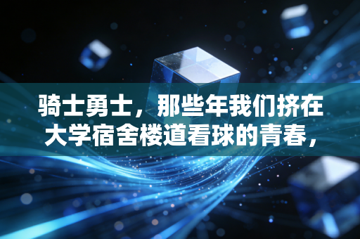 骑士勇士,那些年我们挤在大学宿舍楼道看球的青春,从来都不是假的 骑士勇士,那些年我们挤在大学宿舍楼道看球的青春,从来都不是假的