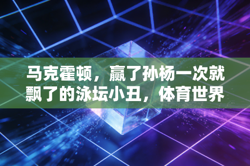 马克霍顿,赢了孙杨一次就飘了的泳坛小丑,体育世界终究靠成绩说话 马克霍顿,赢了孙杨一次就飘了的泳坛小丑,体育世界终究靠成绩说话