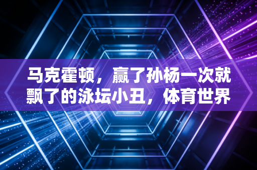 马克霍顿，赢了孙杨一次就飘了的泳坛小丑，体育世界终究靠成绩说话
