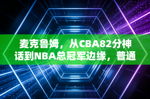 麦克鲁姆，从CBA82分神话到NBA总冠军边缘，普通人的篮球梦从来不是空中楼阁