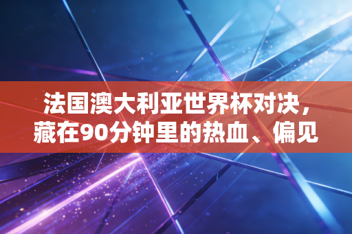 法国澳大利亚世界杯对决,藏在90分钟里的热血、偏见和普通人的足球记忆 法国澳大利亚世界杯对决,藏在90分钟里的热血、偏见和普通人的足球记忆