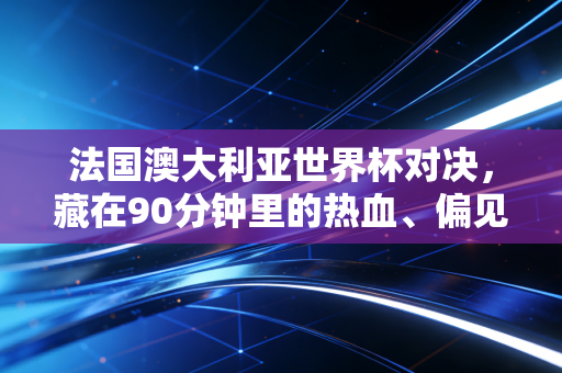 法国澳大利亚世界杯对决，藏在90分钟里的热血、偏见和普通人的足球记忆