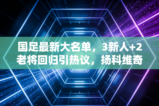 国足最新大名单，3新人+2老将回归引热议，扬科维奇的生死考才刚刚开始