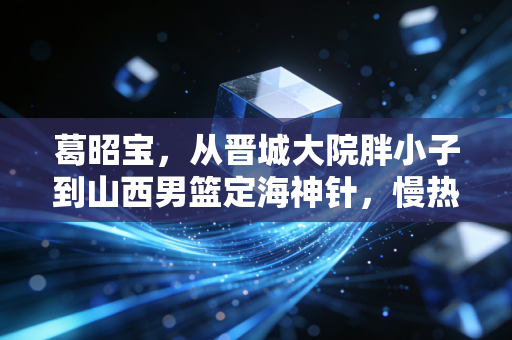葛昭宝,从晋城大院胖小子到山西男篮定海神针,慢热的人自有万钧之力 葛昭宝,从晋城大院胖小子到山西男篮定海神针,慢热的人自有万钧之力