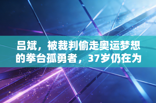 吕斌，被裁判偷走奥运梦想的拳台孤勇者，37岁仍在为中国拳击正名