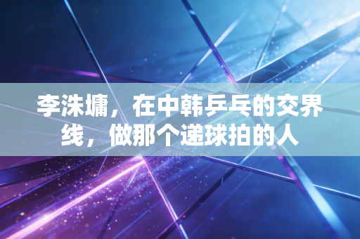 李洙墉,在中韩乒乓的交界线,做那个递球拍的人 李洙墉,在中韩乒乓的交界线,做那个递球拍的人