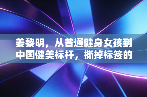 姜黎明,从普通健身女孩到中国健美标杆,撕掉标签的人生到底有多爽 姜黎明,从普通健身女孩到中国健美标杆,撕掉标签的人生到底有多爽