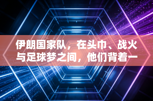伊朗国家队，在头巾、战火与足球梦之间，他们背着一整个国家的重量奔跑