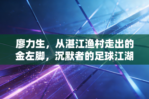 廖力生，从湛江渔村走出的金左脚，沉默者的足球江湖从来都是厚积薄发