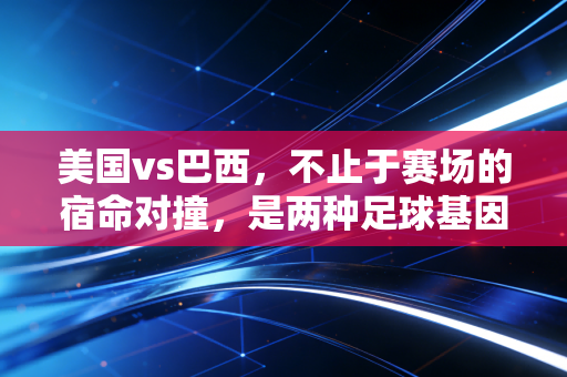 美国vs巴西，不止于赛场的宿命对撞，是两种足球基因跨越半个世纪的浪漫缠斗