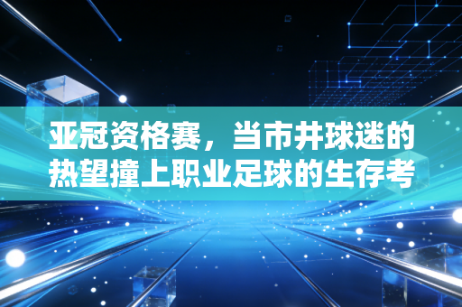 亚冠资格赛,当市井球迷的热望撞上职业足球的生存考题 亚冠资格赛,当市井球迷的热望撞上职业足球的生存考题