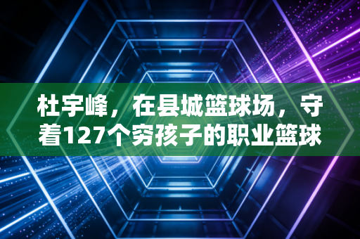 杜宇峰，在县城篮球场，守着127个穷孩子的职业篮球梦