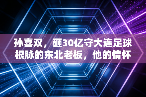 孙喜双，砸30亿守大连足球根脉的东北老板，他的情怀不该只被欠薪标签覆盖