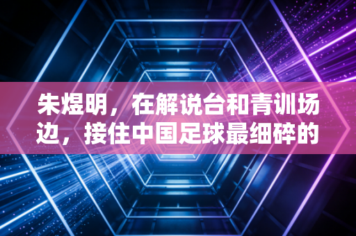 朱煜明,在解说台和青训场边,接住中国足球最细碎的热爱 朱煜明,在解说台和青训场边,接住中国足球最细碎的热爱