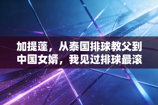 加提蓬，从泰国排球教父到中国女婿，我见过排球最滚烫的两种模样