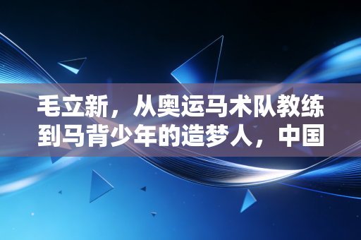 毛立新，从奥运马术队教练到马背少年的造梦人，中国马术的破局者从来都在赛场外