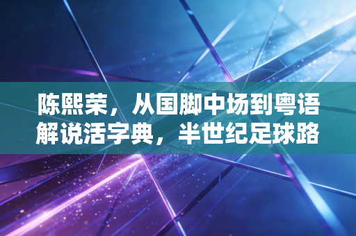 陈熙荣，从国脚中场到粤语解说活字典，半世纪足球路装着老广的热血与温柔
