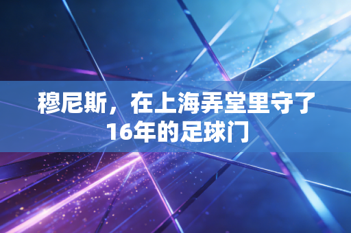 穆尼斯,在上海弄堂里守了16年的足球门 穆尼斯,在上海弄堂里守了16年的足球门