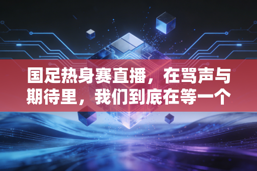 国足热身赛直播，在骂声与期待里，我们到底在等一个怎样的答案？