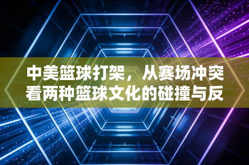 中美篮球打架，从赛场冲突看两种篮球文化的碰撞与反思