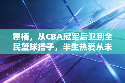 霍楠，从CBA冠军后卫到全民篮球搭子，半生热爱从未离开三分线