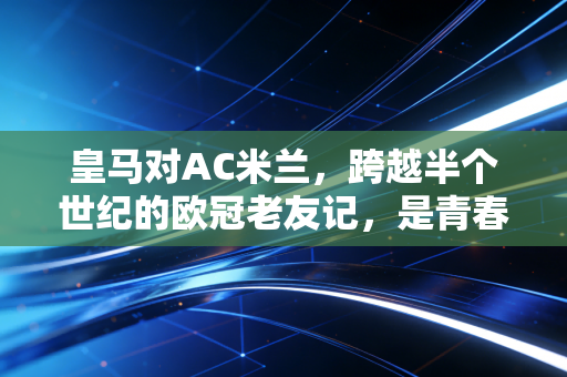 皇马对AC米兰，跨越半个世纪的欧冠老友记，是青春刻在球衣上的滚烫印记